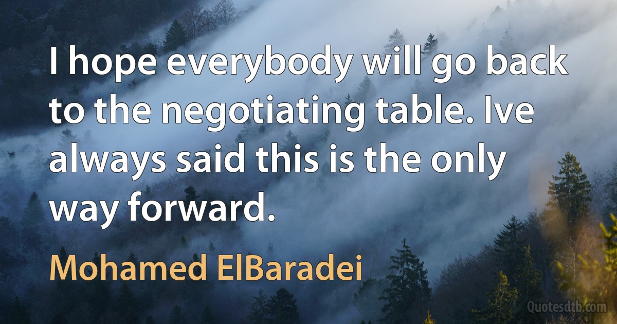 I hope everybody will go back to the negotiating table. Ive always said this is the only way forward. (Mohamed ElBaradei)