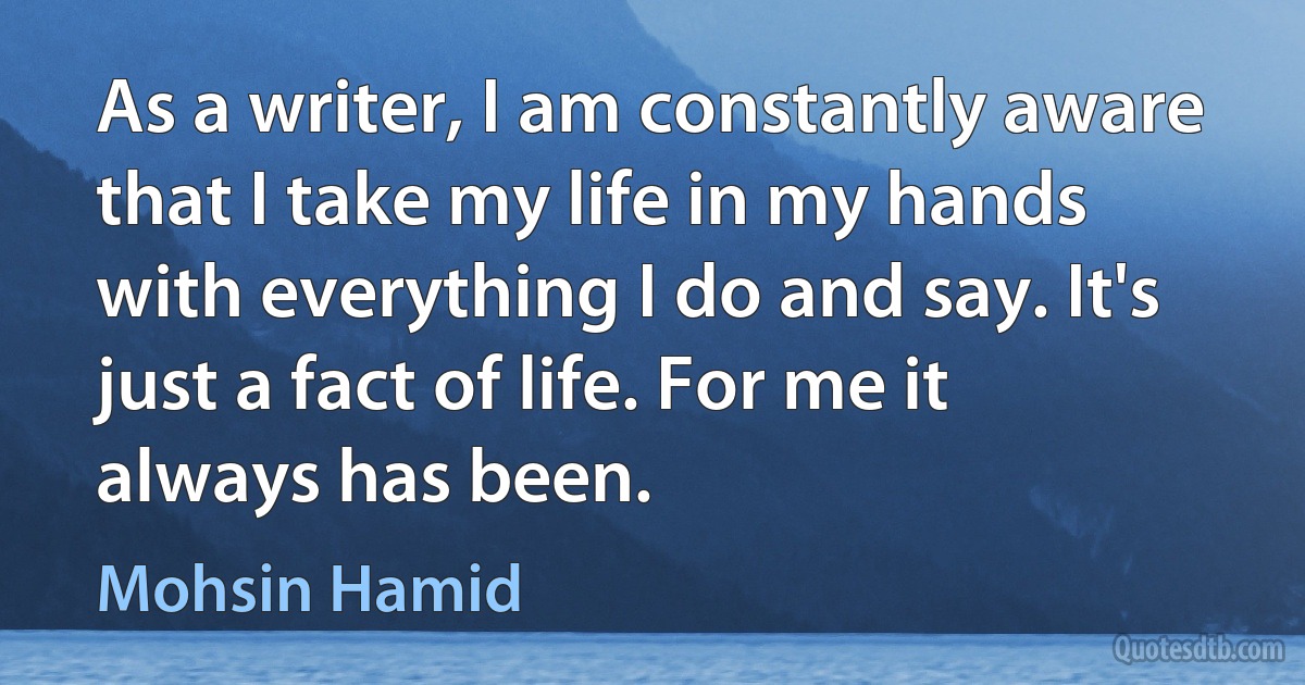 As a writer, I am constantly aware that I take my life in my hands with everything I do and say. It's just a fact of life. For me it always has been. (Mohsin Hamid)