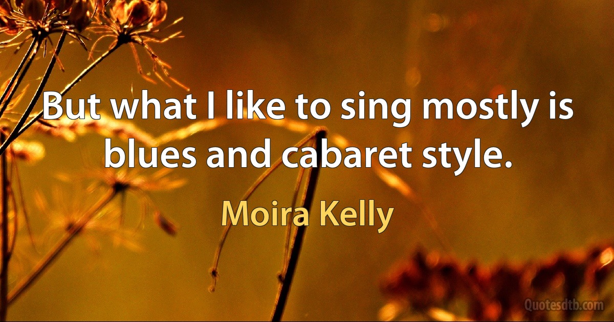 But what I like to sing mostly is blues and cabaret style. (Moira Kelly)