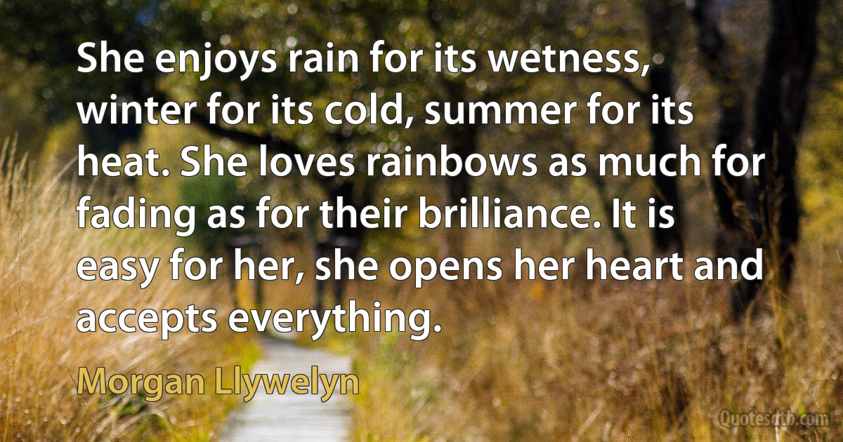 She enjoys rain for its wetness, winter for its cold, summer for its heat. She loves rainbows as much for fading as for their brilliance. It is easy for her, she opens her heart and accepts everything. (Morgan Llywelyn)