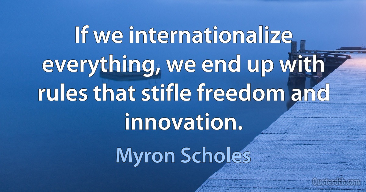 If we internationalize everything, we end up with rules that stifle freedom and innovation. (Myron Scholes)