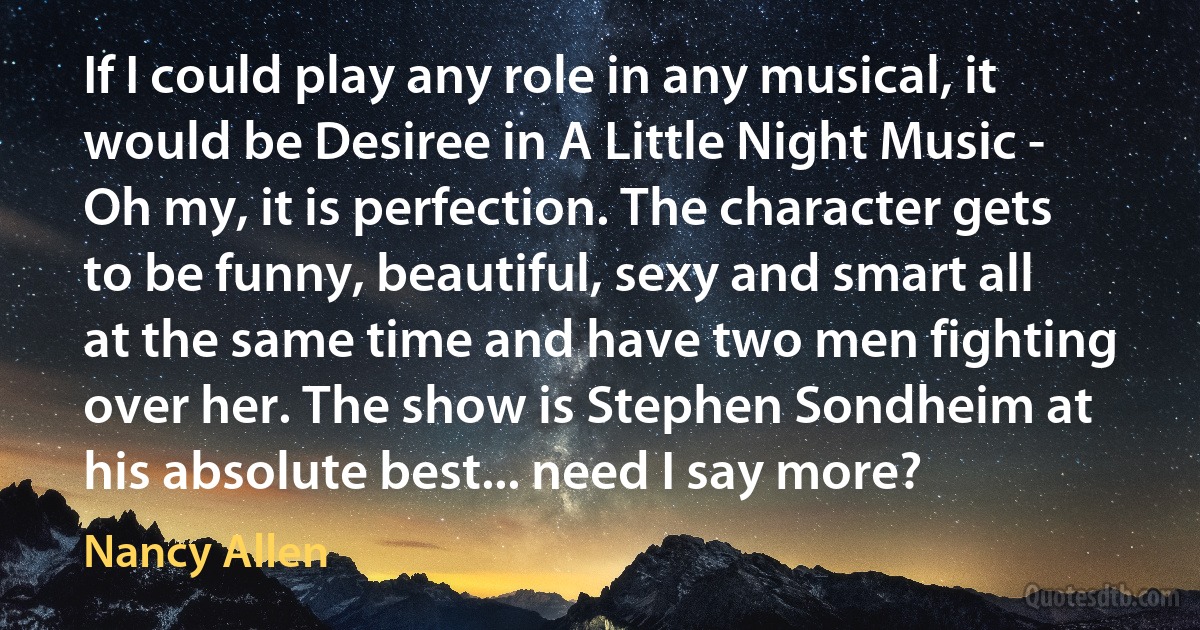 If I could play any role in any musical, it would be Desiree in A Little Night Music - Oh my, it is perfection. The character gets to be funny, beautiful, sexy and smart all at the same time and have two men fighting over her. The show is Stephen Sondheim at his absolute best... need I say more? (Nancy Allen)