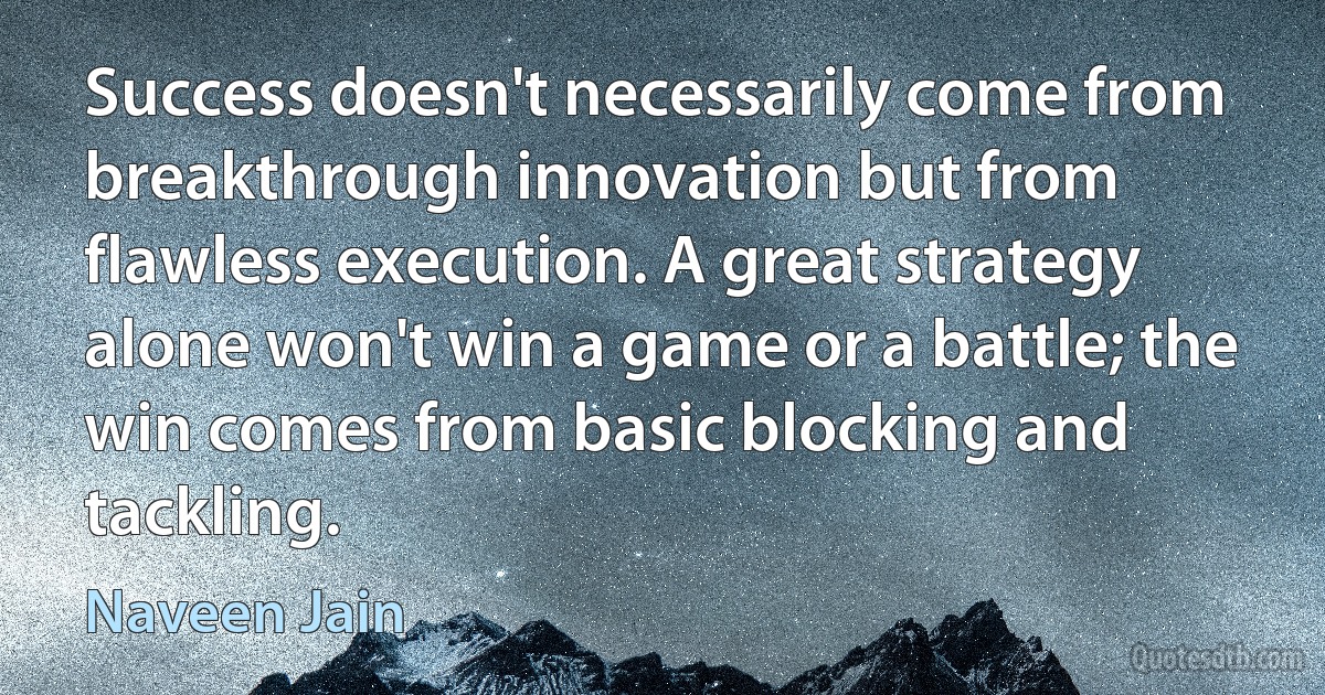 Success doesn't necessarily come from breakthrough innovation but from flawless execution. A great strategy alone won't win a game or a battle; the win comes from basic blocking and tackling. (Naveen Jain)