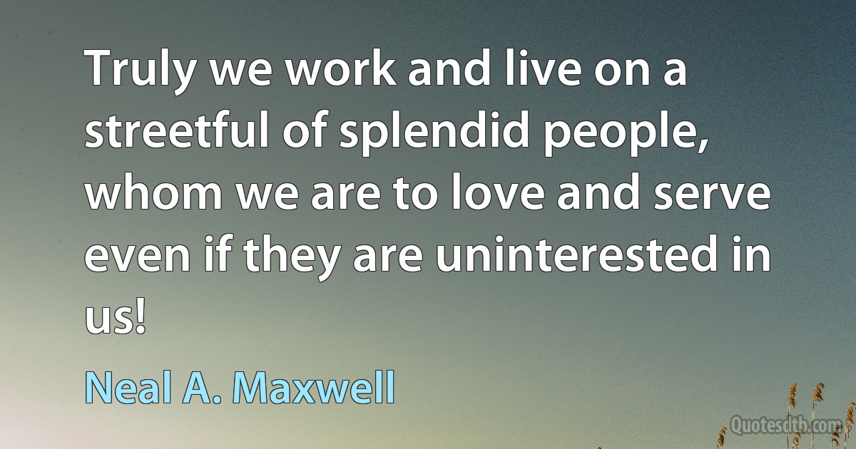 Truly we work and live on a streetful of splendid people, whom we are to love and serve even if they are uninterested in us! (Neal A. Maxwell)