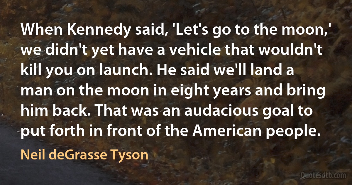 When Kennedy said, 'Let's go to the moon,' we didn't yet have a vehicle that wouldn't kill you on launch. He said we'll land a man on the moon in eight years and bring him back. That was an audacious goal to put forth in front of the American people. (Neil deGrasse Tyson)