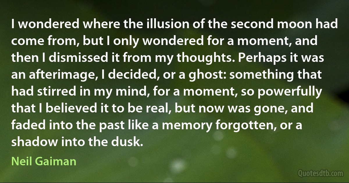 I wondered where the illusion of the second moon had come from, but I only wondered for a moment, and then I dismissed it from my thoughts. Perhaps it was an afterimage, I decided, or a ghost: something that had stirred in my mind, for a moment, so powerfully that I believed it to be real, but now was gone, and faded into the past like a memory forgotten, or a shadow into the dusk. (Neil Gaiman)