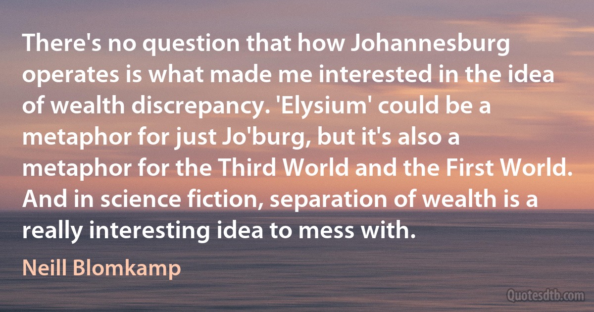 There's no question that how Johannesburg operates is what made me interested in the idea of wealth discrepancy. 'Elysium' could be a metaphor for just Jo'burg, but it's also a metaphor for the Third World and the First World. And in science fiction, separation of wealth is a really interesting idea to mess with. (Neill Blomkamp)