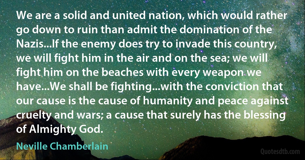 We are a solid and united nation, which would rather go down to ruin than admit the domination of the Nazis...If the enemy does try to invade this country, we will fight him in the air and on the sea; we will fight him on the beaches with every weapon we have...We shall be fighting...with the conviction that our cause is the cause of humanity and peace against cruelty and wars; a cause that surely has the blessing of Almighty God. (Neville Chamberlain)