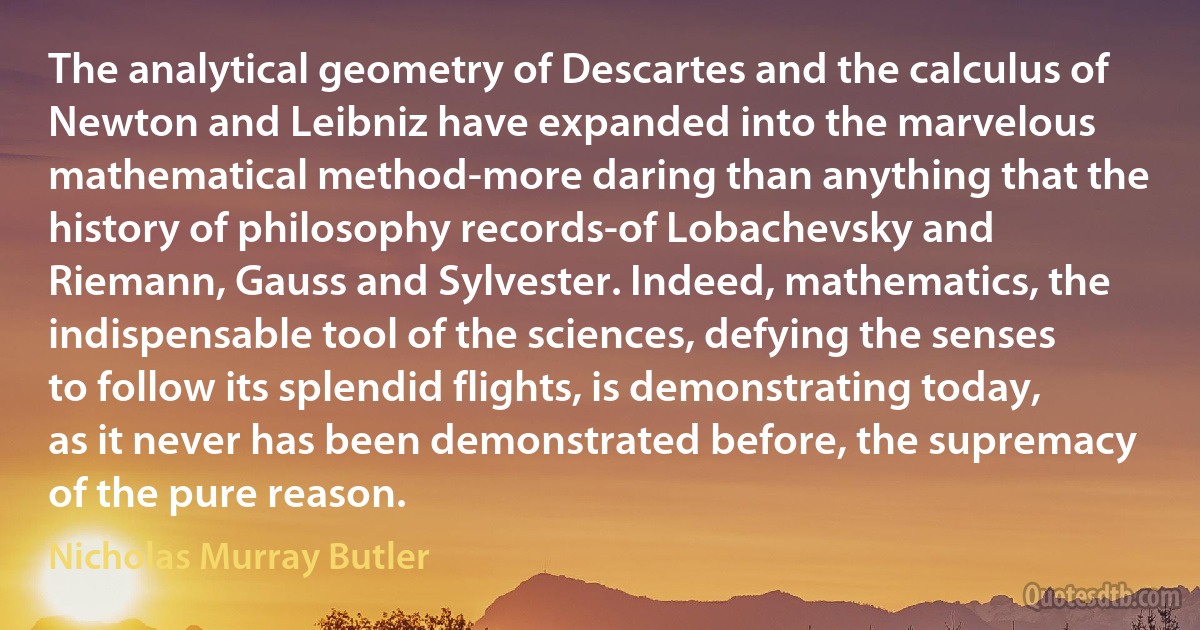 The analytical geometry of Descartes and the calculus of Newton and Leibniz have expanded into the marvelous mathematical method-more daring than anything that the history of philosophy records-of Lobachevsky and Riemann, Gauss and Sylvester. Indeed, mathematics, the indispensable tool of the sciences, defying the senses to follow its splendid flights, is demonstrating today, as it never has been demonstrated before, the supremacy of the pure reason. (Nicholas Murray Butler)