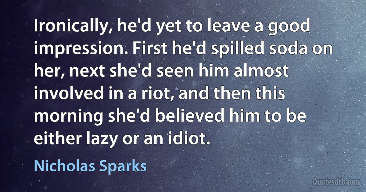 Ironically, he'd yet to leave a good impression. First he'd spilled soda on her, next she'd seen him almost involved in a riot, and then this morning she'd believed him to be either lazy or an idiot. (Nicholas Sparks)