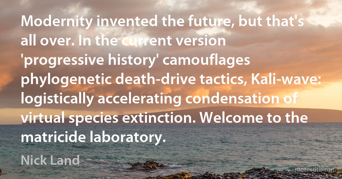 Modernity invented the future, but that's all over. In the current version 'progressive history' camouflages phylogenetic death-drive tactics, Kali-wave: logistically accelerating condensation of virtual species extinction. Welcome to the matricide laboratory. (Nick Land)