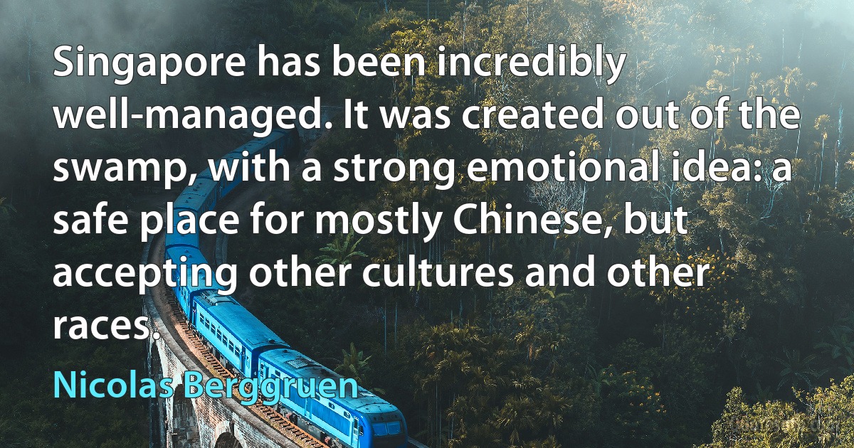 Singapore has been incredibly well-managed. It was created out of the swamp, with a strong emotional idea: a safe place for mostly Chinese, but accepting other cultures and other races. (Nicolas Berggruen)