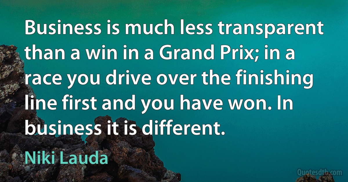 Business is much less transparent than a win in a Grand Prix; in a race you drive over the finishing line first and you have won. In business it is different. (Niki Lauda)