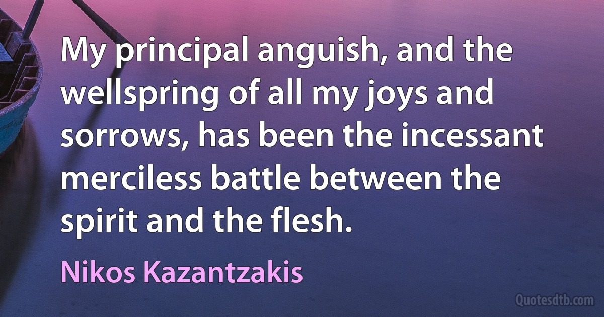 My principal anguish, and the wellspring of all my joys and sorrows, has been the incessant merciless battle between the spirit and the flesh. (Nikos Kazantzakis)