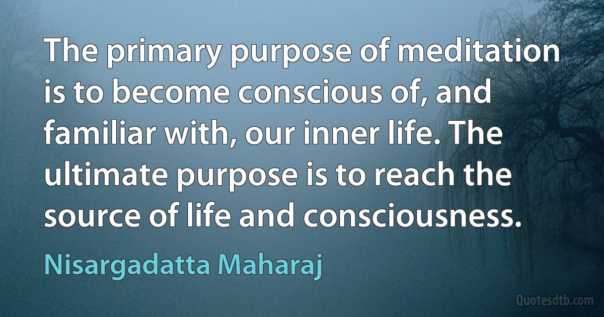 The primary purpose of meditation is to become conscious of, and familiar with, our inner life. The ultimate purpose is to reach the source of life and consciousness. (Nisargadatta Maharaj)