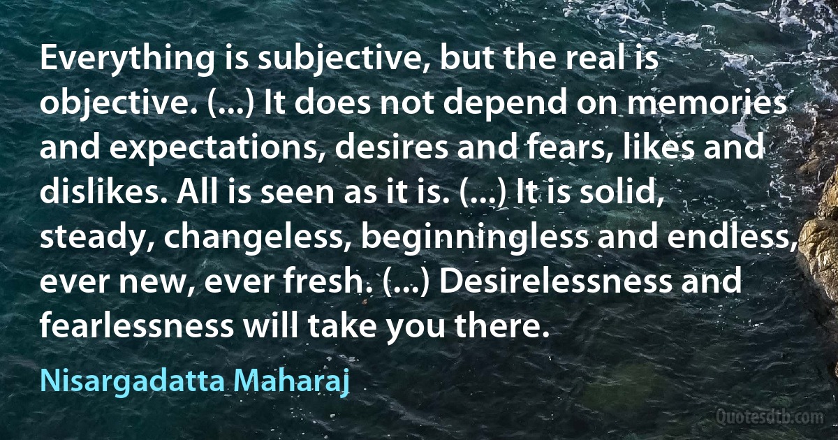 Everything is subjective, but the real is objective. (...) It does not depend on memories and expectations, desires and fears, likes and dislikes. All is seen as it is. (...) It is solid, steady, changeless, beginningless and endless, ever new, ever fresh. (...) Desirelessness and fearlessness will take you there. (Nisargadatta Maharaj)