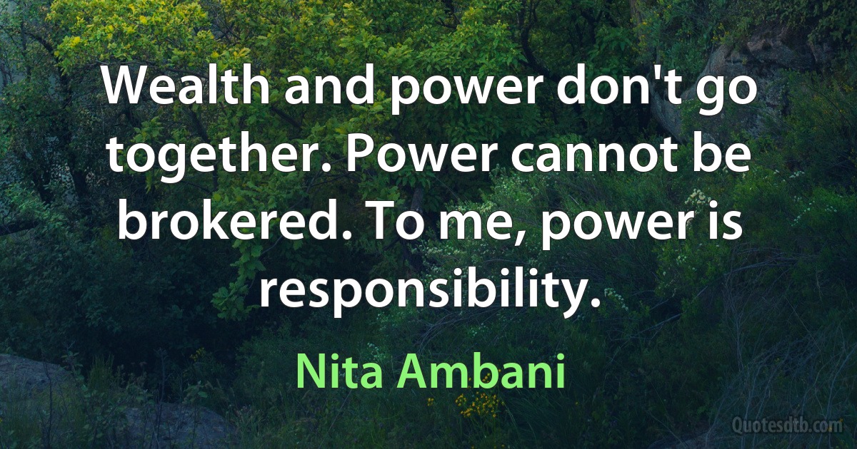 Wealth and power don't go together. Power cannot be brokered. To me, power is responsibility. (Nita Ambani)