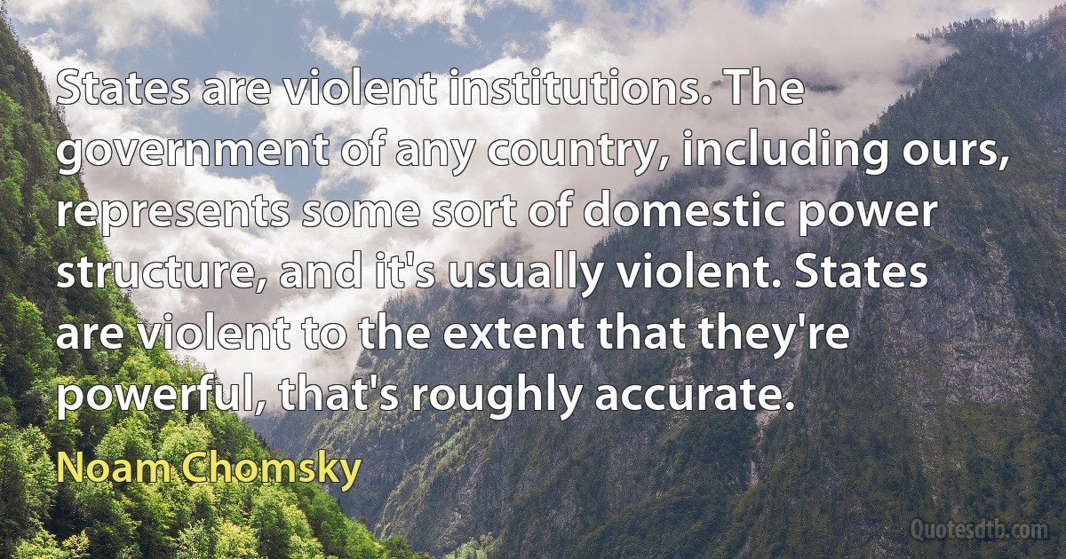 States are violent institutions. The government of any country, including ours, represents some sort of domestic power structure, and it's usually violent. States are violent to the extent that they're powerful, that's roughly accurate. (Noam Chomsky)