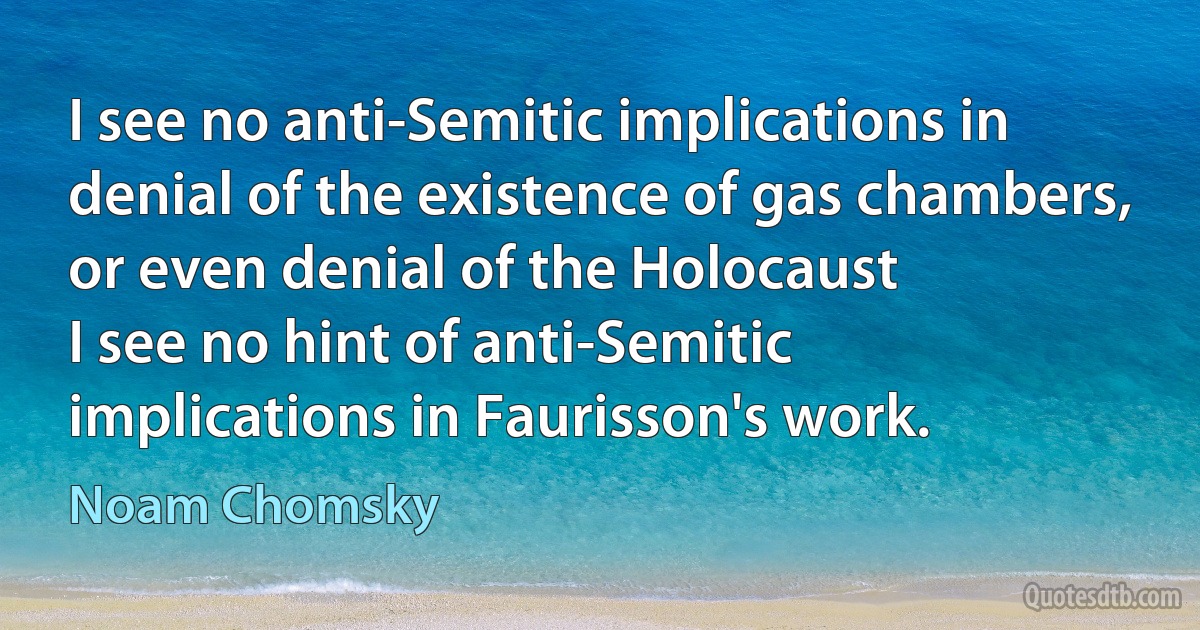 I see no anti-Semitic implications in denial of the existence of gas chambers, or even denial of the Holocaust
I see no hint of anti-Semitic implications in Faurisson's work. (Noam Chomsky)