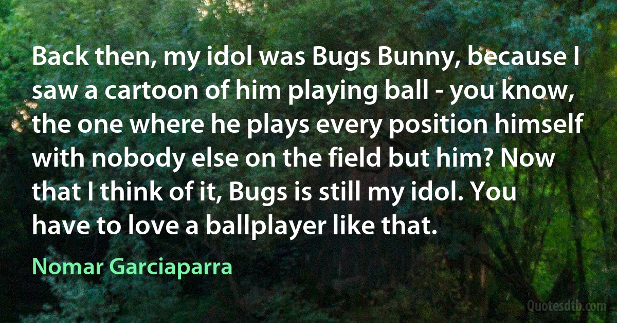 Back then, my idol was Bugs Bunny, because I saw a cartoon of him playing ball - you know, the one where he plays every position himself with nobody else on the field but him? Now that I think of it, Bugs is still my idol. You have to love a ballplayer like that. (Nomar Garciaparra)