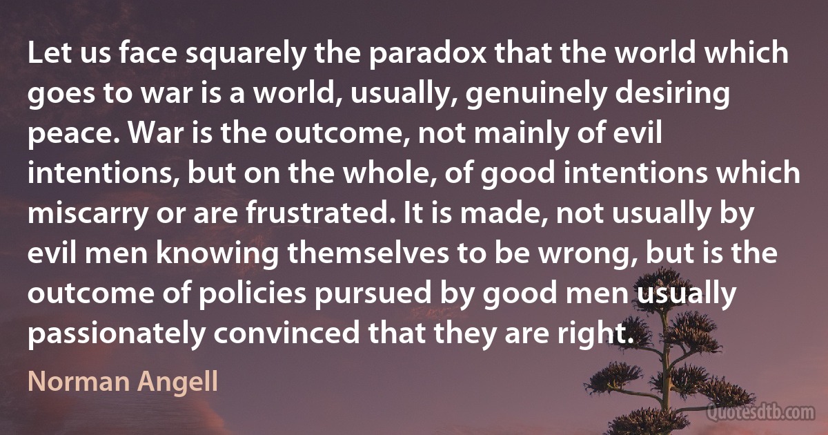 Let us face squarely the paradox that the world which goes to war is a world, usually, genuinely desiring peace. War is the outcome, not mainly of evil intentions, but on the whole, of good intentions which miscarry or are frustrated. It is made, not usually by evil men knowing themselves to be wrong, but is the outcome of policies pursued by good men usually passionately convinced that they are right. (Norman Angell)