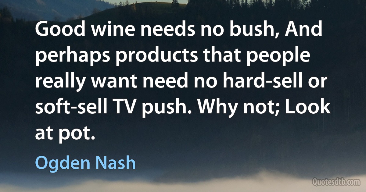 Good wine needs no bush, And perhaps products that people really want need no hard-sell or soft-sell TV push. Why not; Look at pot. (Ogden Nash)