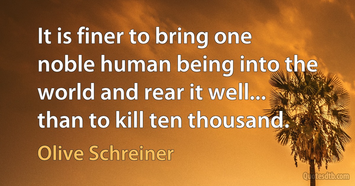 It is finer to bring one noble human being into the world and rear it well... than to kill ten thousand. (Olive Schreiner)