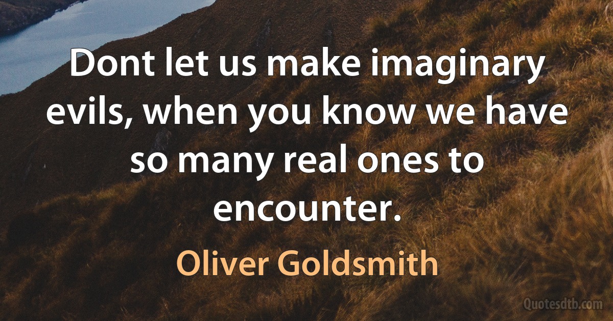 Dont let us make imaginary evils, when you know we have so many real ones to encounter. (Oliver Goldsmith)