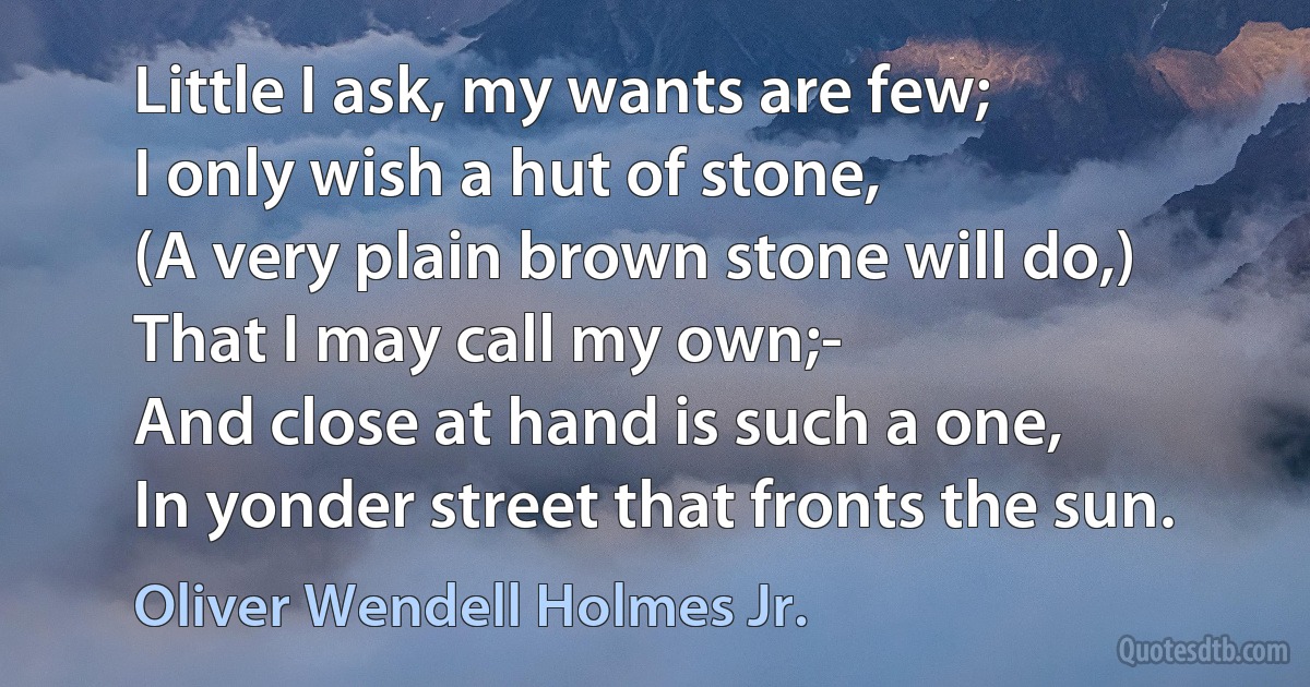 Little I ask, my wants are few;
I only wish a hut of stone,
(A very plain brown stone will do,)
That I may call my own;-
And close at hand is such a one,
In yonder street that fronts the sun. (Oliver Wendell Holmes Jr.)