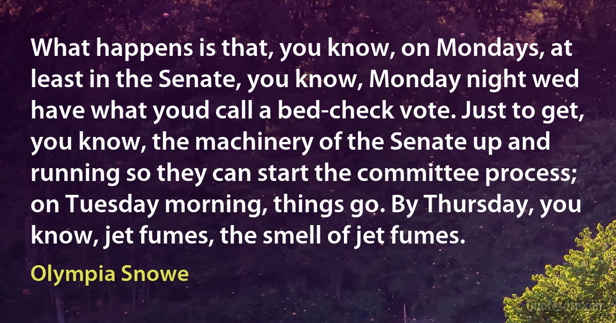 What happens is that, you know, on Mondays, at least in the Senate, you know, Monday night wed have what youd call a bed-check vote. Just to get, you know, the machinery of the Senate up and running so they can start the committee process; on Tuesday morning, things go. By Thursday, you know, jet fumes, the smell of jet fumes. (Olympia Snowe)