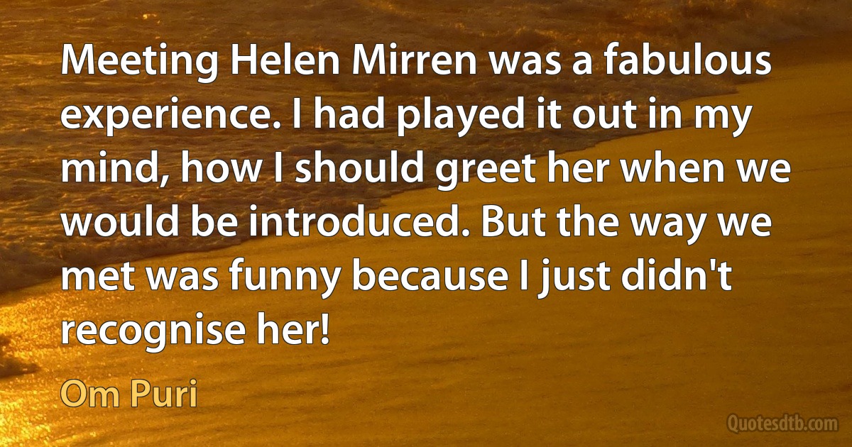 Meeting Helen Mirren was a fabulous experience. I had played it out in my mind, how I should greet her when we would be introduced. But the way we met was funny because I just didn't recognise her! (Om Puri)