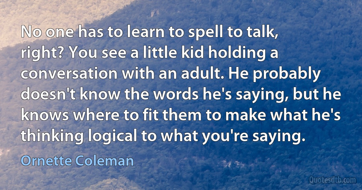 No one has to learn to spell to talk, right? You see a little kid holding a conversation with an adult. He probably doesn't know the words he's saying, but he knows where to fit them to make what he's thinking logical to what you're saying. (Ornette Coleman)