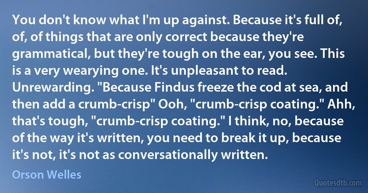 You don't know what I'm up against. Because it's full of, of, of things that are only correct because they're grammatical, but they're tough on the ear, you see. This is a very wearying one. It's unpleasant to read. Unrewarding. "Because Findus freeze the cod at sea, and then add a crumb-crisp" Ooh, "crumb-crisp coating." Ahh, that's tough, "crumb-crisp coating." I think, no, because of the way it's written, you need to break it up, because it's not, it's not as conversationally written. (Orson Welles)