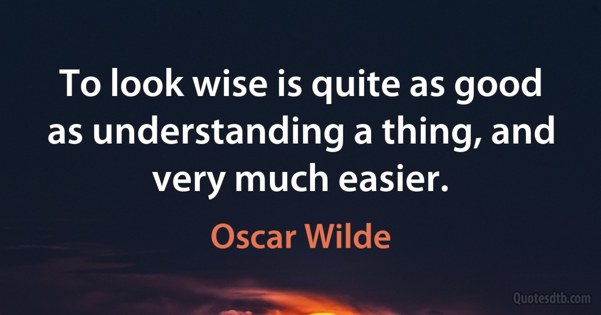 To look wise is quite as good as understanding a thing, and very much easier. (Oscar Wilde)