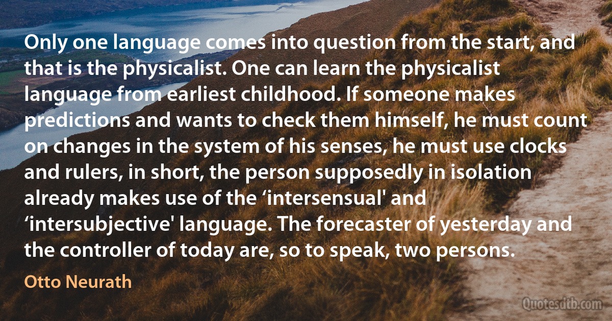 Only one language comes into question from the start, and that is the physicalist. One can learn the physicalist language from earliest childhood. If someone makes predictions and wants to check them himself, he must count on changes in the system of his senses, he must use clocks and rulers, in short, the person supposedly in isolation already makes use of the ‘intersensual' and ‘intersubjective' language. The forecaster of yesterday and the controller of today are, so to speak, two persons. (Otto Neurath)