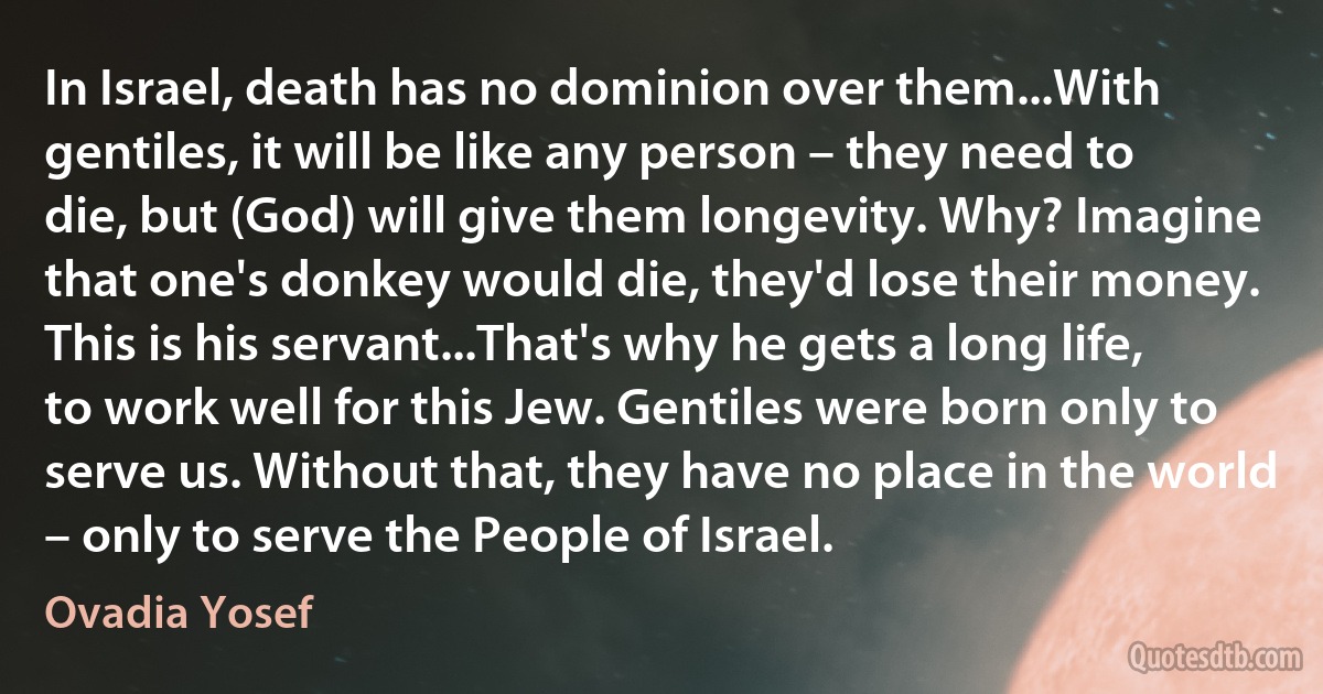 In Israel, death has no dominion over them...With gentiles, it will be like any person – they need to die, but (God) will give them longevity. Why? Imagine that one's donkey would die, they'd lose their money. This is his servant...That's why he gets a long life, to work well for this Jew. Gentiles were born only to serve us. Without that, they have no place in the world – only to serve the People of Israel. (Ovadia Yosef)