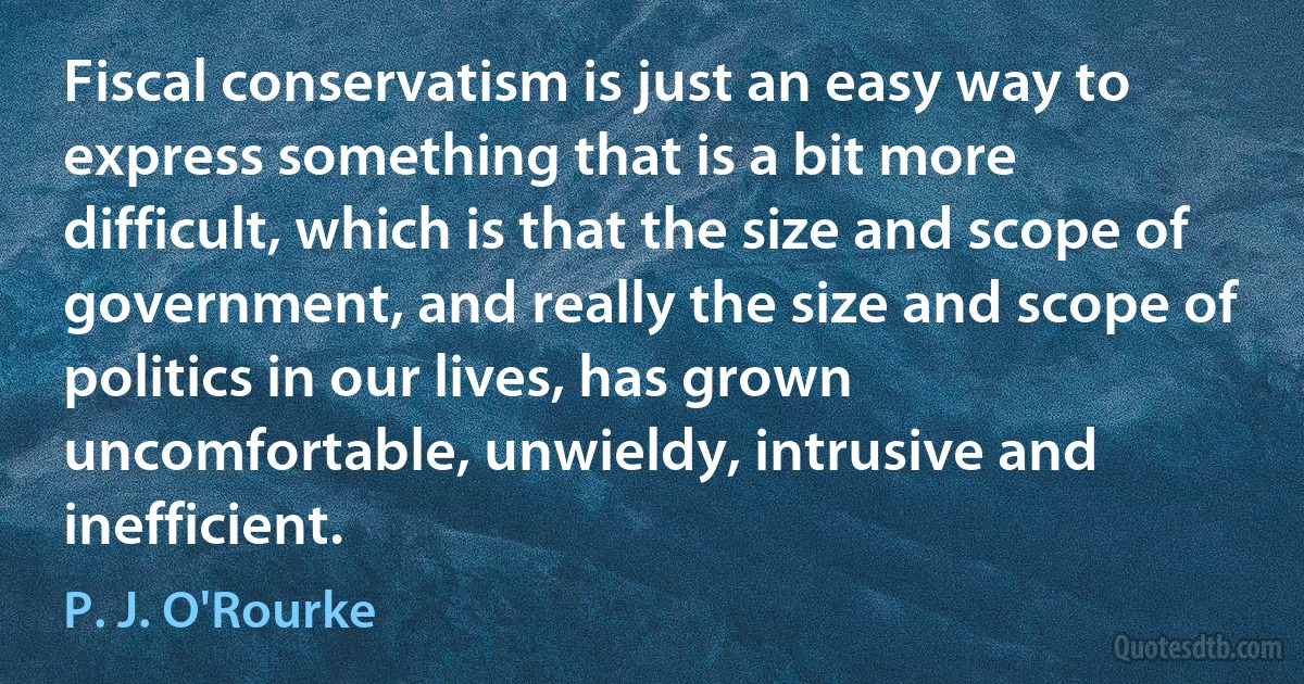 Fiscal conservatism is just an easy way to express something that is a bit more difficult, which is that the size and scope of government, and really the size and scope of politics in our lives, has grown uncomfortable, unwieldy, intrusive and inefficient. (P. J. O'Rourke)