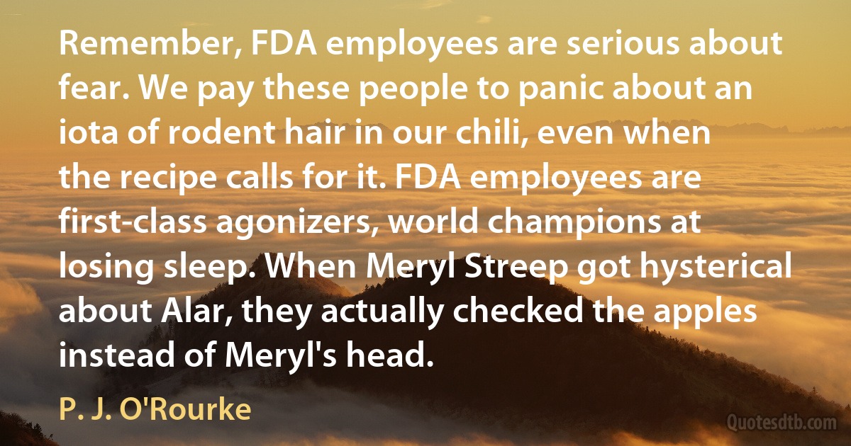 Remember, FDA employees are serious about fear. We pay these people to panic about an iota of rodent hair in our chili, even when the recipe calls for it. FDA employees are first-class agonizers, world champions at losing sleep. When Meryl Streep got hysterical about Alar, they actually checked the apples instead of Meryl's head. (P. J. O'Rourke)