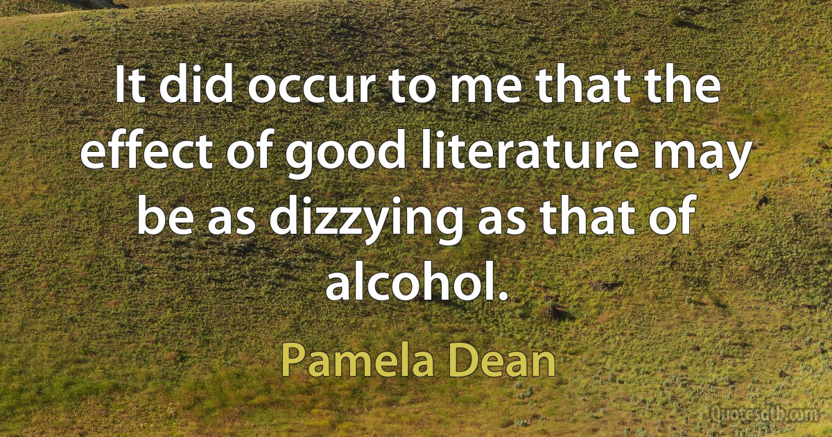 It did occur to me that the effect of good literature may be as dizzying as that of alcohol. (Pamela Dean)