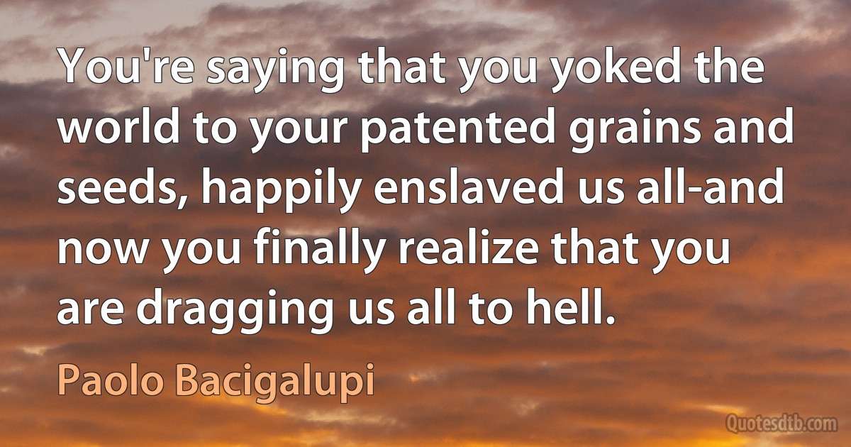 You're saying that you yoked the world to your patented grains and seeds, happily enslaved us all-and now you finally realize that you are dragging us all to hell. (Paolo Bacigalupi)