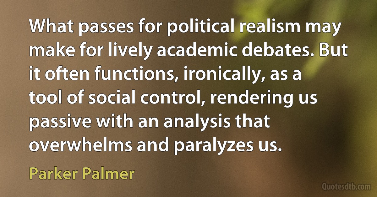 What passes for political realism may make for lively academic debates. But it often functions, ironically, as a tool of social control, rendering us passive with an analysis that overwhelms and paralyzes us. (Parker Palmer)