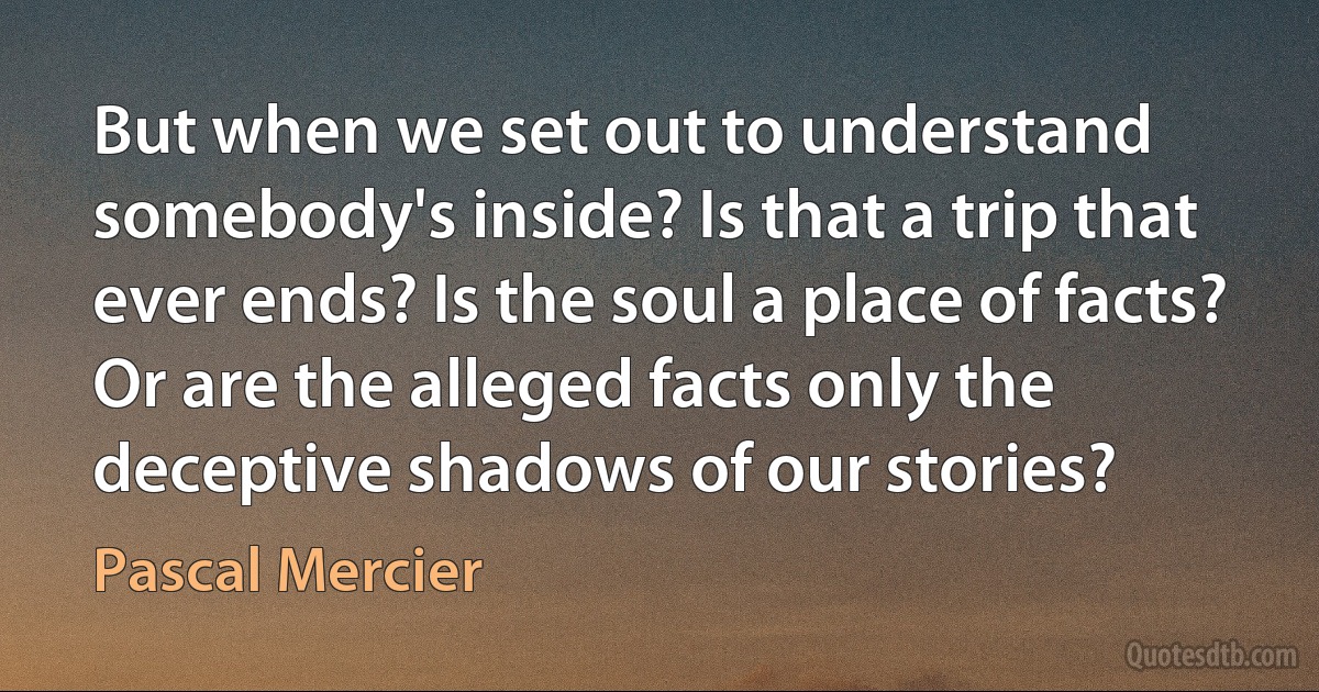 But when we set out to understand somebody's inside? Is that a trip that ever ends? Is the soul a place of facts? Or are the alleged facts only the deceptive shadows of our stories? (Pascal Mercier)