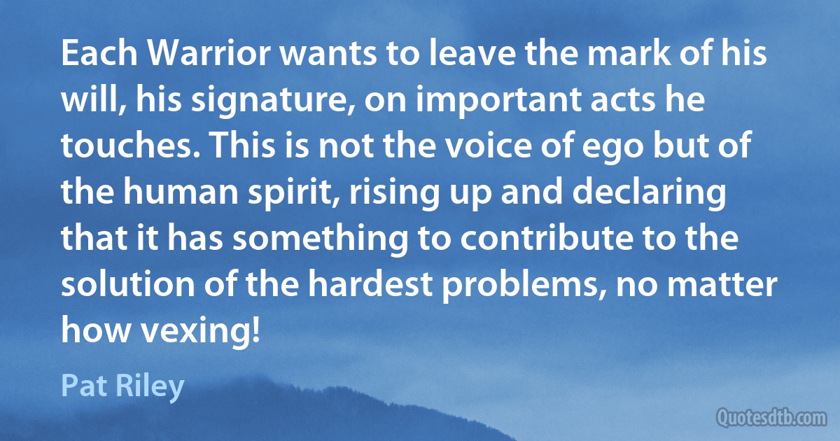 Each Warrior wants to leave the mark of his will, his signature, on important acts he touches. This is not the voice of ego but of the human spirit, rising up and declaring that it has something to contribute to the solution of the hardest problems, no matter how vexing! (Pat Riley)