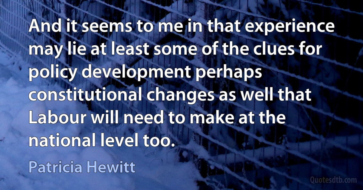 And it seems to me in that experience may lie at least some of the clues for policy development perhaps constitutional changes as well that Labour will need to make at the national level too. (Patricia Hewitt)