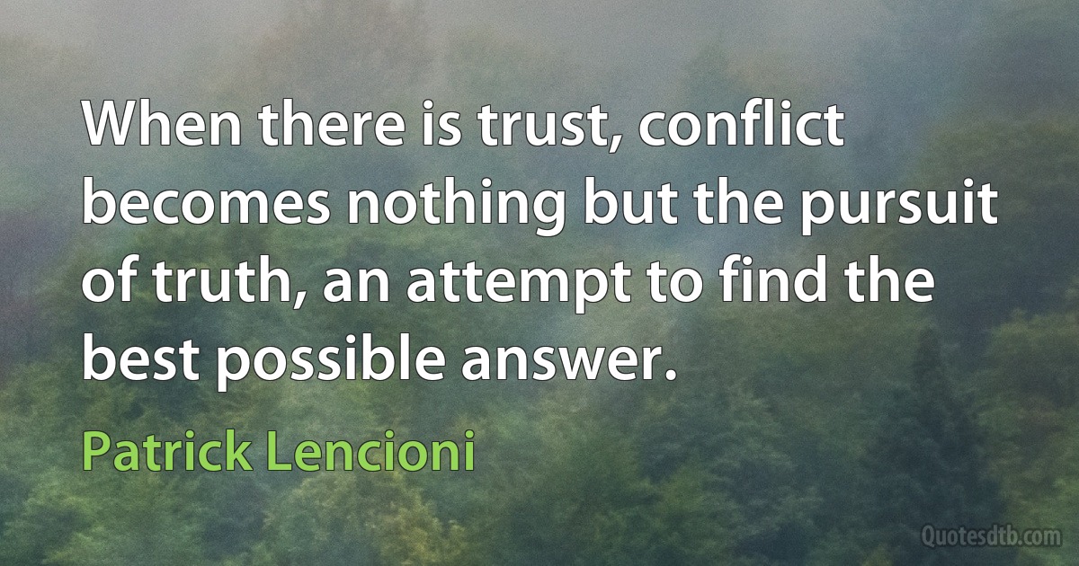 When there is trust, conflict becomes nothing but the pursuit of truth, an attempt to find the best possible answer. (Patrick Lencioni)