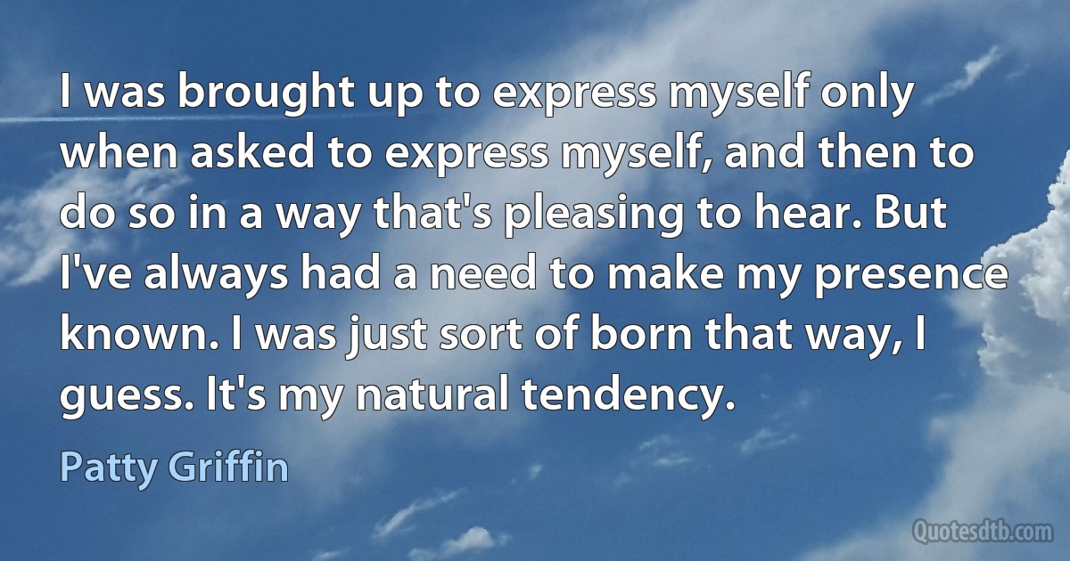 I was brought up to express myself only when asked to express myself, and then to do so in a way that's pleasing to hear. But I've always had a need to make my presence known. I was just sort of born that way, I guess. It's my natural tendency. (Patty Griffin)