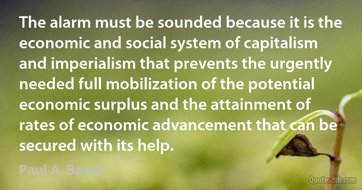 The alarm must be sounded because it is the economic and social system of capitalism and imperialism that prevents the urgently needed full mobilization of the potential economic surplus and the attainment of rates of economic advancement that can be secured with its help. (Paul A. Baran)