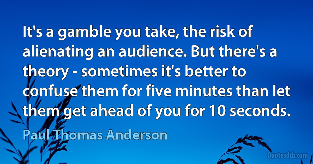 It's a gamble you take, the risk of alienating an audience. But there's a theory - sometimes it's better to confuse them for five minutes than let them get ahead of you for 10 seconds. (Paul Thomas Anderson)