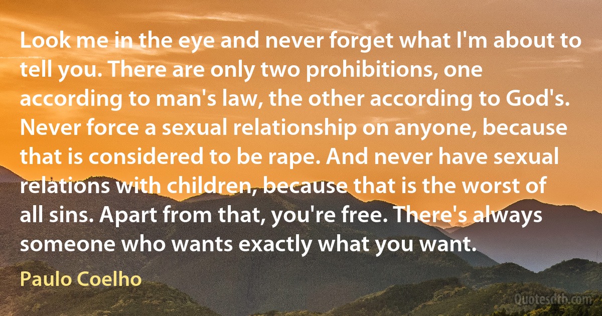 Look me in the eye and never forget what I'm about to tell you. There are only two prohibitions, one according to man's law, the other according to God's. Never force a sexual relationship on anyone, because that is considered to be rape. And never have sexual relations with children, because that is the worst of all sins. Apart from that, you're free. There's always someone who wants exactly what you want. (Paulo Coelho)