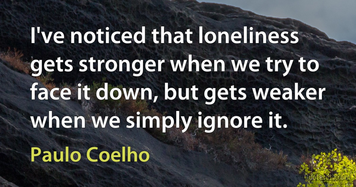 I've noticed that loneliness gets stronger when we try to face it down, but gets weaker when we simply ignore it. (Paulo Coelho)